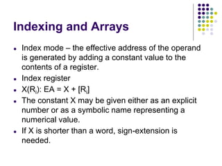 Indexing and Arrays
● Index mode – the effective address of the operand
is generated by adding a constant value to the
contents of a register.
● Index register
● X(Ri): EA = X + [Ri]
● The constant X may be given either as an explicit
number or as a symbolic name representing a
numerical value.
● If X is shorter than a word, sign-extension is
needed.
 
