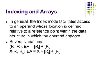Indexing and Arrays
● In general, the Index mode facilitates access
to an operand whose location is defined
relative to a reference point within the data
structure in which the operand appears.
● Several variations:
(Ri, Rj): EA = [Ri] + [Rj]
X(Ri, Rj): EA = X + [Ri] + [Rj]
 