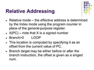Relative Addressing
● Relative mode – the effective address is determined
by the Index mode using the program counter in
place of the general-purpose register.
● X(PC) – note that X is a signed number
● Branch>0 LOOP
● This location is computed by specifying it as an
offset from the current value of PC.
● Branch target may be either before or after the
branch instruction, the offset is given as a singed
num.
 