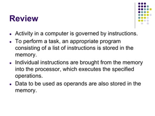 Review
● Activity in a computer is governed by instructions.
● To perform a task, an appropriate program
consisting of a list of instructions is stored in the
memory.
● Individual instructions are brought from the memory
into the processor, which executes the specified
operations.
● Data to be used as operands are also stored in the
memory.
 