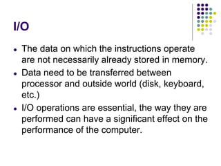 I/O
● The data on which the instructions operate
are not necessarily already stored in memory.
● Data need to be transferred between
processor and outside world (disk, keyboard,
etc.)
● I/O operations are essential, the way they are
performed can have a significant effect on the
performance of the computer.
 