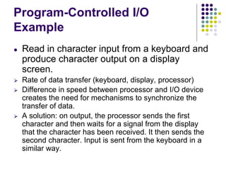 Program-Controlled I/O
Example
● Read in character input from a keyboard and
produce character output on a display
screen.
⮚ Rate of data transfer (keyboard, display, processor)
⮚ Difference in speed between processor and I/O device
creates the need for mechanisms to synchronize the
transfer of data.
⮚ A solution: on output, the processor sends the first
character and then waits for a signal from the display
that the character has been received. It then sends the
second character. Input is sent from the keyboard in a
similar way.
 