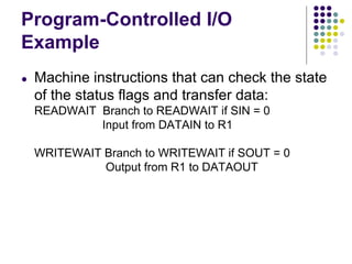 Program-Controlled I/O
Example
● Machine instructions that can check the state
of the status flags and transfer data:
READWAIT Branch to READWAIT if SIN = 0
Input from DATAIN to R1
WRITEWAIT Branch to WRITEWAIT if SOUT = 0
Output from R1 to DATAOUT
 