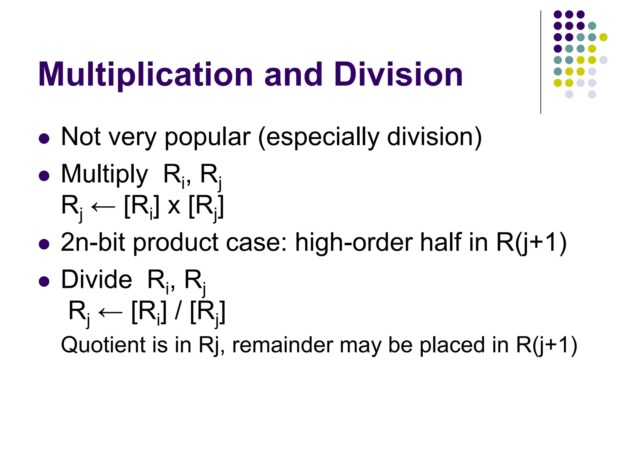 Multiplication and Division
 Not very popular (especially division)
 Multiply Ri, Rj
Rj ← [Ri] х [Rj]
 2n-bit product case: high-order half in R(j+1)
 Divide Ri, Rj
Rj ← [Ri] / [Rj]
Quotient is in Rj, remainder may be placed in R(j+1)
 