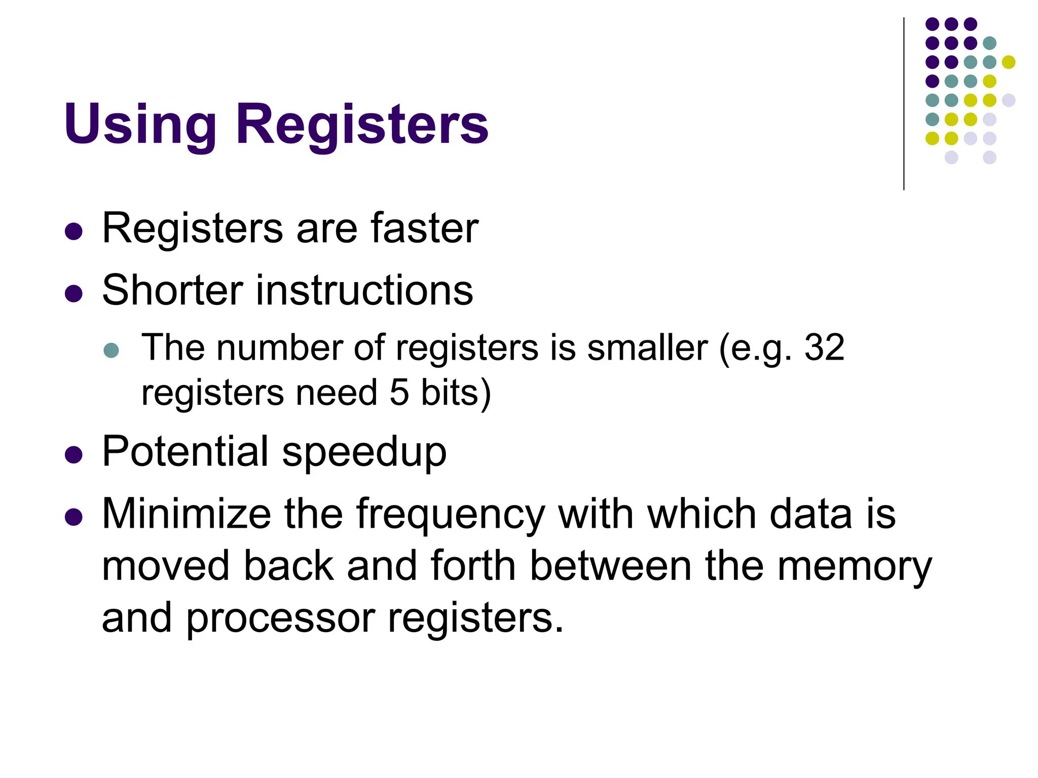 Using Registers
 Registers are faster
 Shorter instructions
 The number of registers is smaller (e.g. 32
registers need 5 bits)
 Potential speedup
 Minimize the frequency with which data is
moved back and forth between the memory
and processor registers.
 