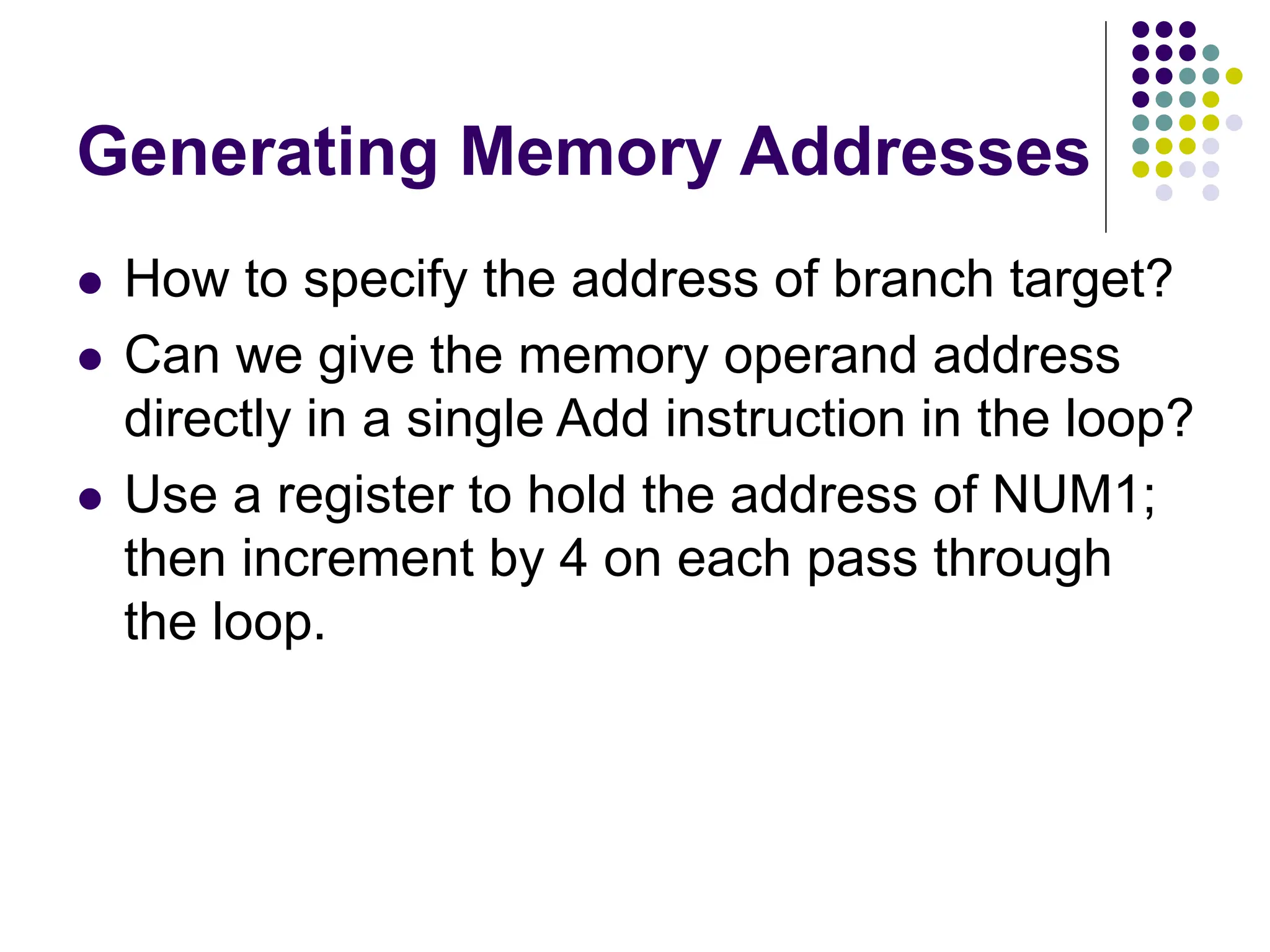 Generating Memory Addresses
 How to specify the address of branch target?
 Can we give the memory operand address
directly in a single Add instruction in the loop?
 Use a register to hold the address of NUM1;
then increment by 4 on each pass through
the loop.
 
