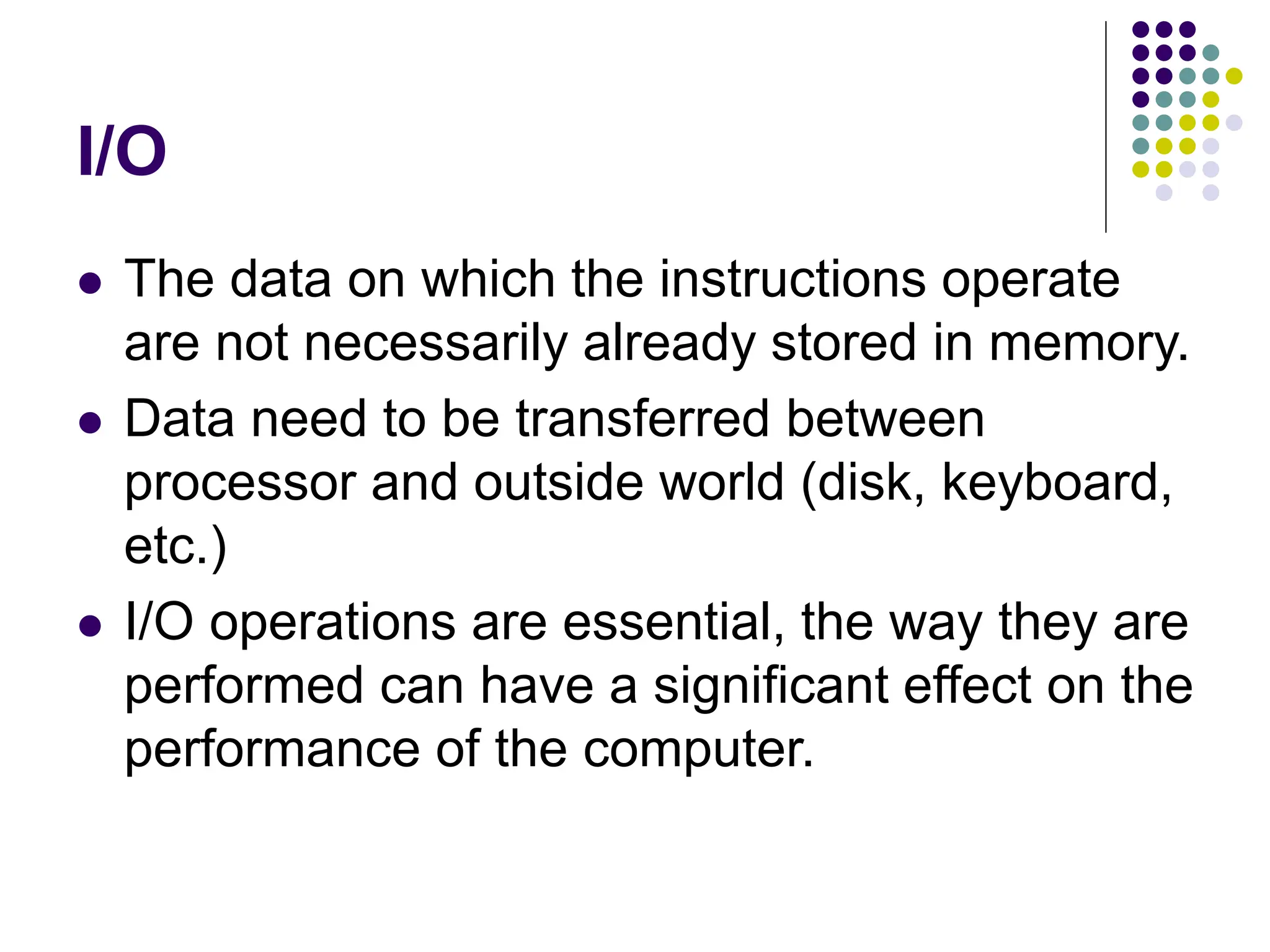 I/O
 The data on which the instructions operate
are not necessarily already stored in memory.
 Data need to be transferred between
processor and outside world (disk, keyboard,
etc.)
 I/O operations are essential, the way they are
performed can have a significant effect on the
performance of the computer.
 