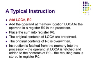 A Typical Instruction
 Add LOCA, R0
 Add the operand at memory location LOCA to the
operand in a register R0 in the processor.
 Place the sum into register R0.
 The original contents of LOCA are preserved.
 The original contents of R0 is overwritten.
 Instruction is fetched from the memory into the
processor – the operand at LOCA is fetched and
added to the contents of R0 – the resulting sum is
stored in register R0.
 