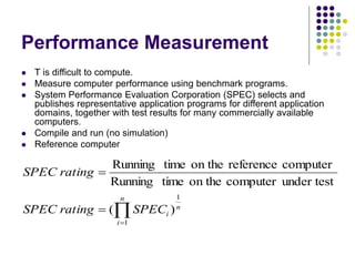 Performance Measurement
 T is difficult to compute.
 Measure computer performance using benchmark programs.
 System Performance Evaluation Corporation (SPEC) selects and
publishes representative application programs for different application
domains, together with test results for many commercially available
computers.
 Compile and run (no simulation)
 Reference computer




n
i
n
i
SPEC
rating
SPEC
rating
SPEC
1
1
)
(
under test
computer
on the
time
Running
computer
reference
on the
time
Running
 