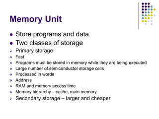 Memory Unit
 Store programs and data
 Two classes of storage
 Primary storage
 Fast
 Programs must be stored in memory while they are being executed
 Large number of semiconductor storage cells
 Processed in words
 Address
 RAM and memory access time
 Memory hierarchy – cache, main memory
 Secondary storage – larger and cheaper
 