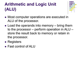 Arithmetic and Logic Unit
(ALU)
 Most computer operations are executed in
ALU of the processor.
 Load the operands into memory – bring them
to the processor – perform operation in ALU –
store the result back to memory or retain in
the processor.
 Registers
 Fast control of ALU
 