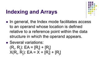Indexing and Arrays
 In general, the Index mode facilitates access
to an operand whose location is defined
relative to a reference point within the data
structure in which the operand appears.
 Several variations:
(Ri, Rj): EA = [Ri] + [Rj]
X(Ri, Rj): EA = X + [Ri] + [Rj]
 