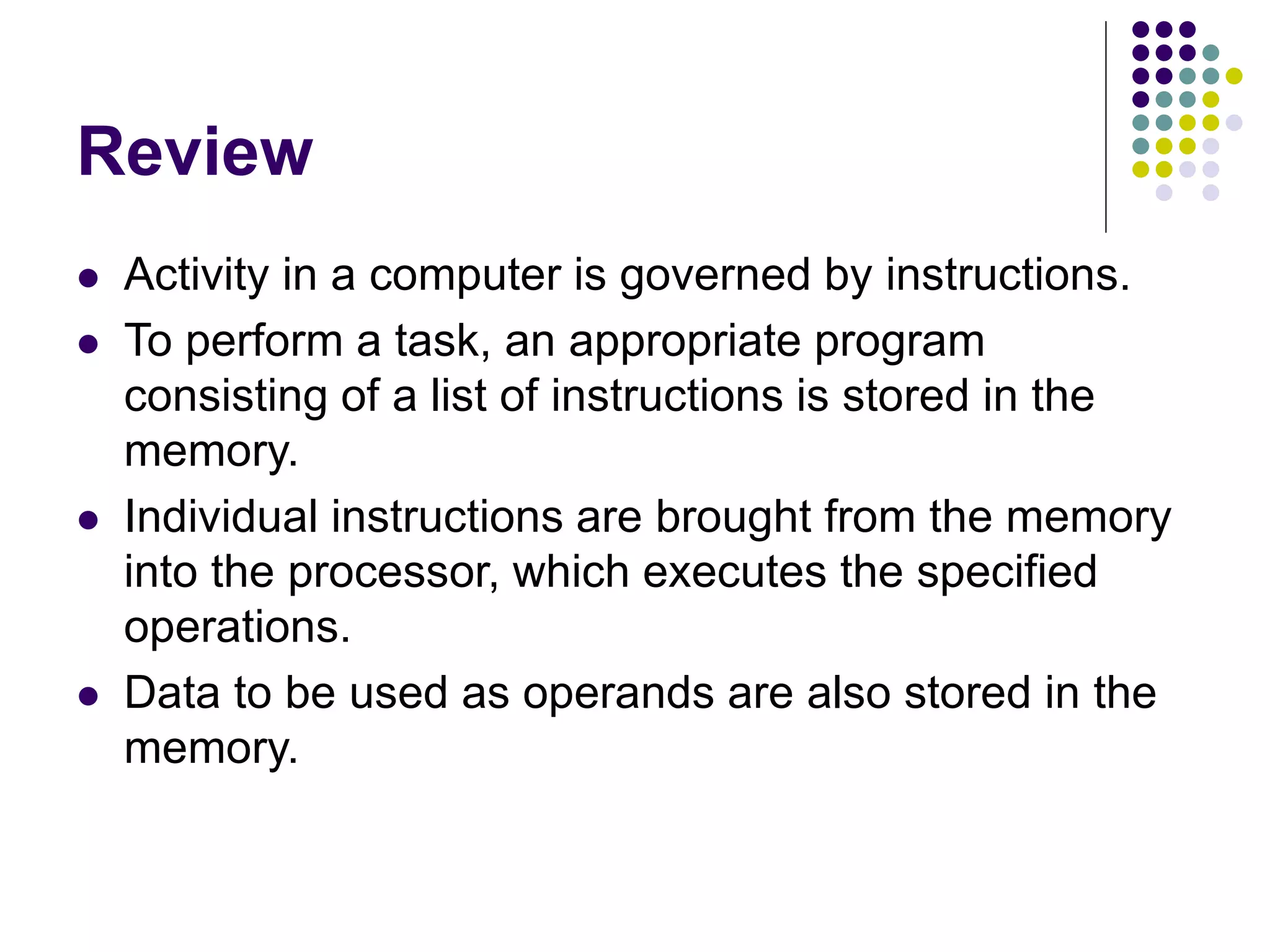 Review
 Activity in a computer is governed by instructions.
 To perform a task, an appropriate program
consisting of a list of instructions is stored in the
memory.
 Individual instructions are brought from the memory
into the processor, which executes the specified
operations.
 Data to be used as operands are also stored in the
memory.
 