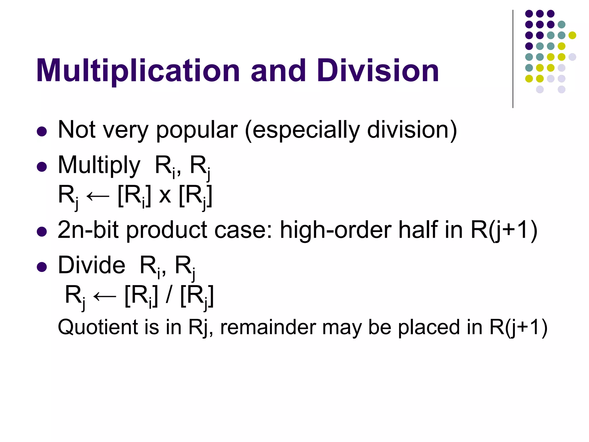 Multiplication and Division
 Not very popular (especially division)
 Multiply Ri, Rj
Rj ← [Ri] х [Rj]
 2n-bit product case: high-order half in R(j+1)
 Divide Ri, Rj
Rj ← [Ri] / [Rj]
Quotient is in Rj, remainder may be placed in R(j+1)
 
