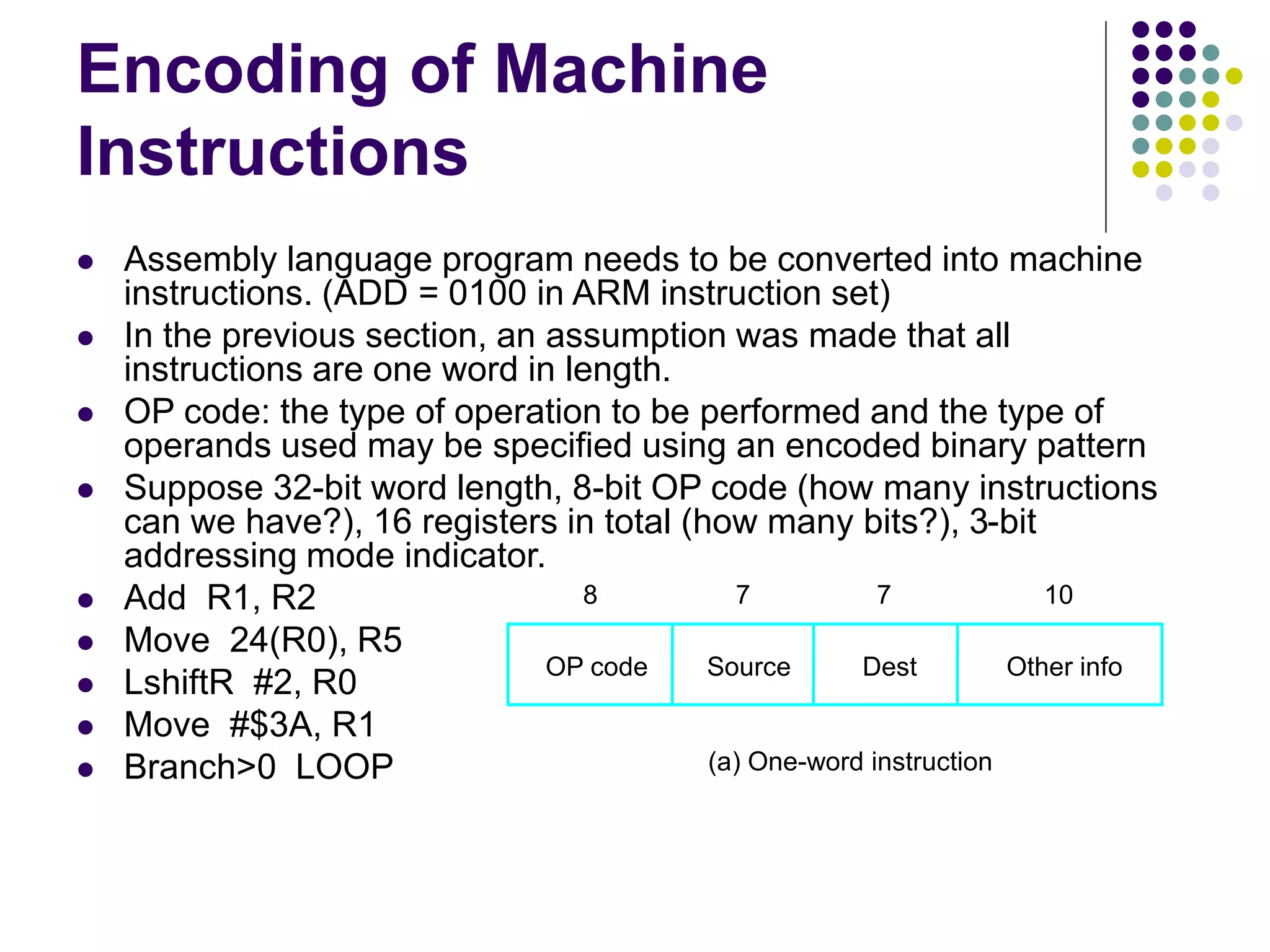 Encoding of Machine
Instructions
 Assembly language program needs to be converted into machine
instructions. (ADD = 0100 in ARM instruction set)
 In the previous section, an assumption was made that all
instructions are one word in length.
 OP code: the type of operation to be performed and the type of
operands used may be specified using an encoded binary pattern
 Suppose 32-bit word length, 8-bit OP code (how many instructions
can we have?), 16 registers in total (how many bits?), 3-bit
addressing mode indicator.
 Add R1, R2
 Move 24(R0), R5
 LshiftR #2, R0
 Move #$3A, R1
 Branch>0 LOOP
OP code Source Dest Other info
8 7 7 10
(a) One-word instruction
 