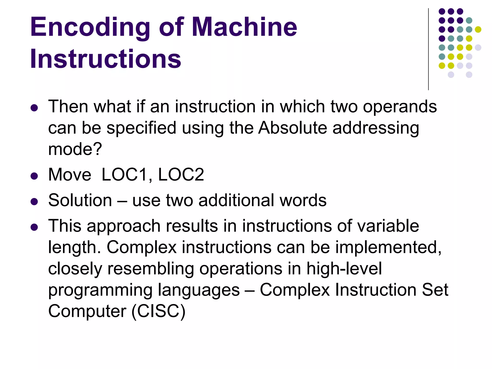 Encoding of Machine
Instructions
 Then what if an instruction in which two operands
can be specified using the Absolute addressing
mode?
 Move LOC1, LOC2
 Solution – use two additional words
 This approach results in instructions of variable
length. Complex instructions can be implemented,
closely resembling operations in high-level
programming languages – Complex Instruction Set
Computer (CISC)
 