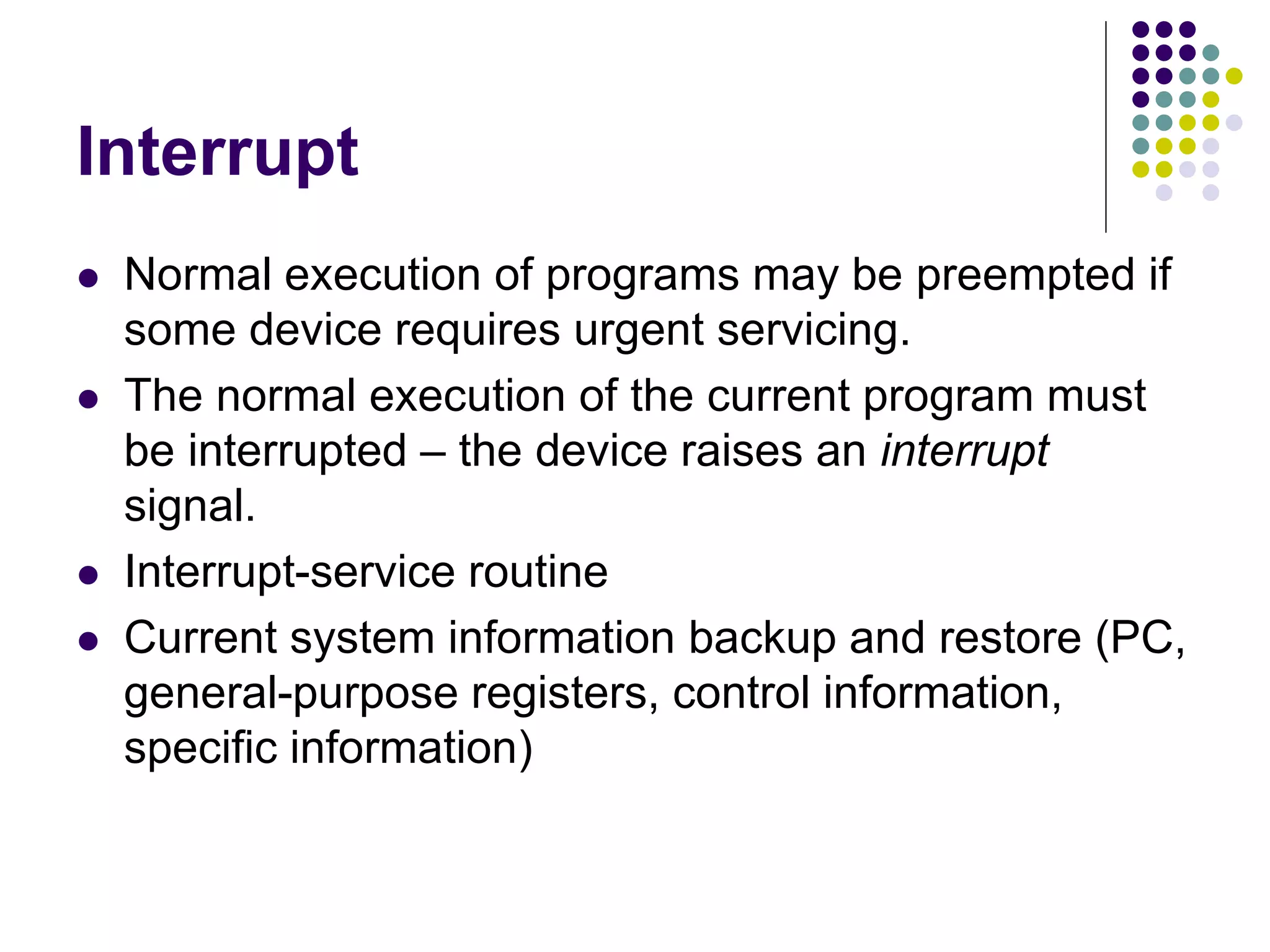 Interrupt
 Normal execution of programs may be preempted if
some device requires urgent servicing.
 The normal execution of the current program must
be interrupted – the device raises an interrupt
signal.
 Interrupt-service routine
 Current system information backup and restore (PC,
general-purpose registers, control information,
specific information)
 