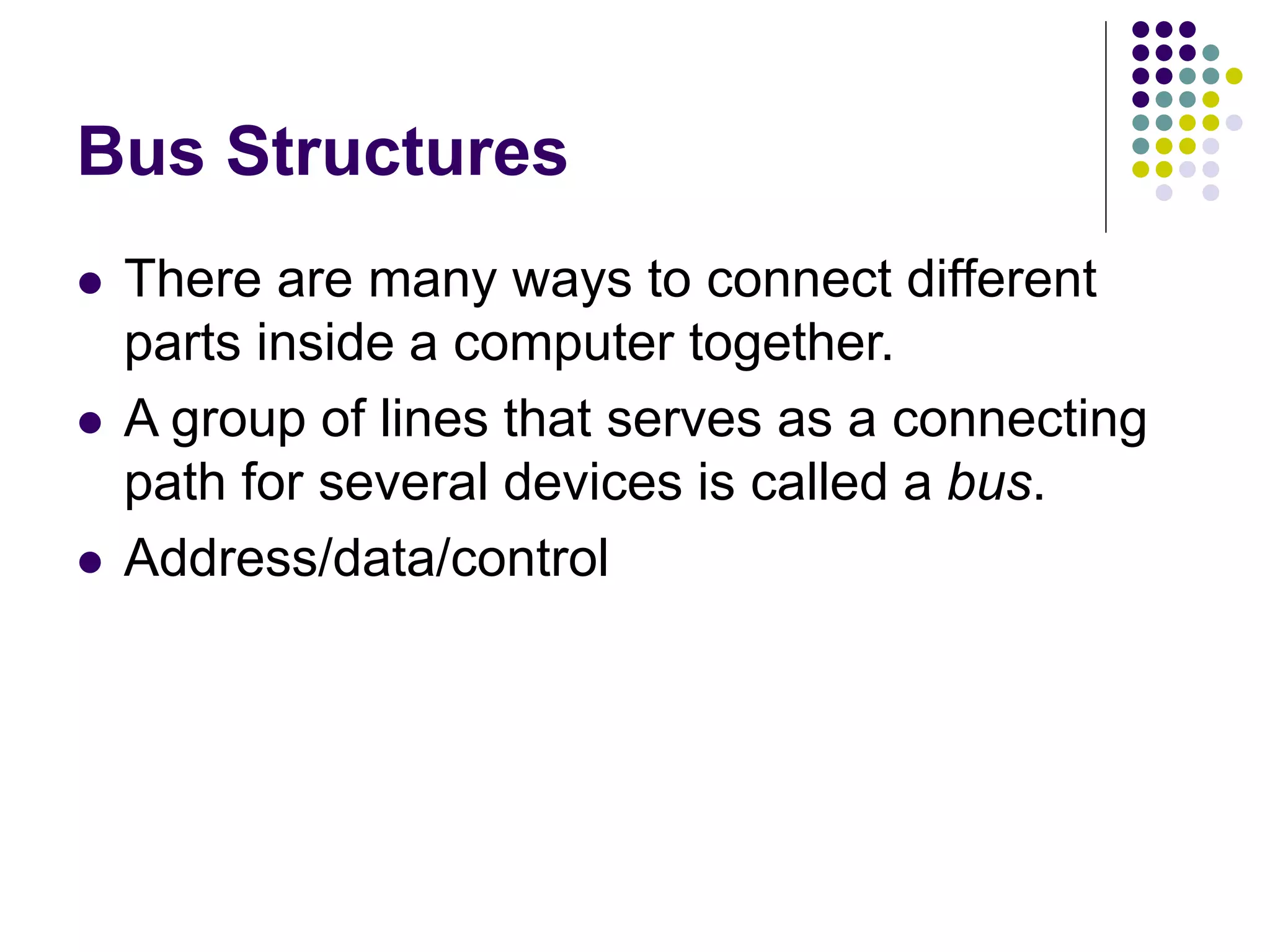 Bus Structures
 There are many ways to connect different
parts inside a computer together.
 A group of lines that serves as a connecting
path for several devices is called a bus.
 Address/data/control
 