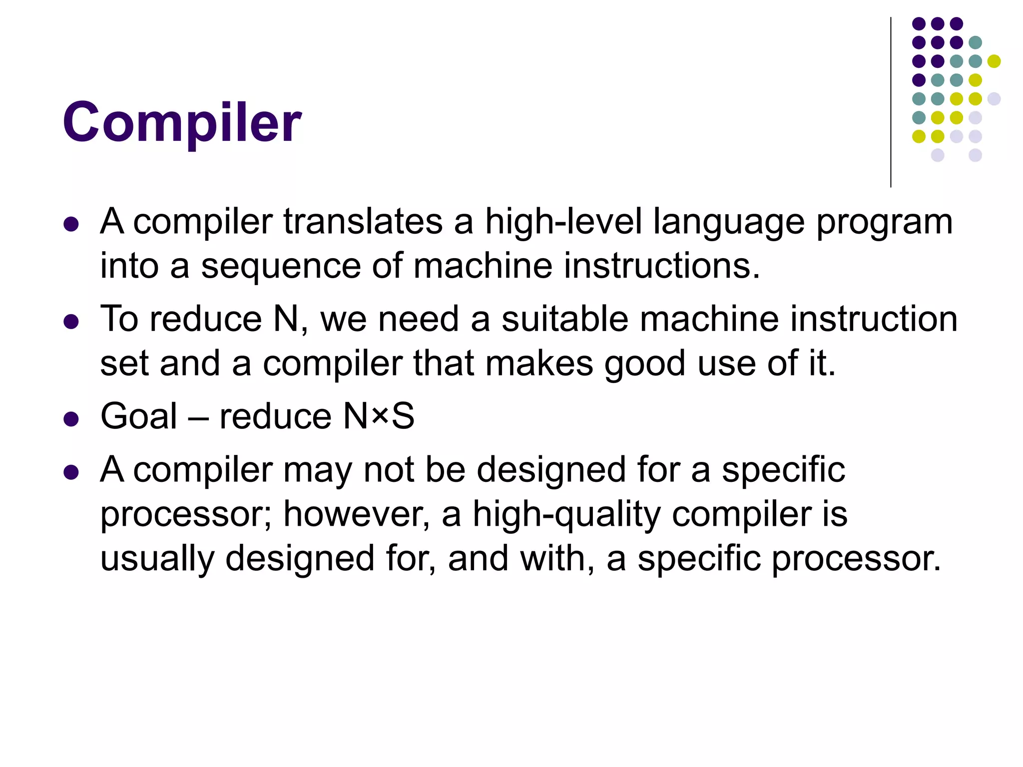 Compiler
 A compiler translates a high-level language program
into a sequence of machine instructions.
 To reduce N, we need a suitable machine instruction
set and a compiler that makes good use of it.
 Goal – reduce N×S
 A compiler may not be designed for a specific
processor; however, a high-quality compiler is
usually designed for, and with, a specific processor.
 