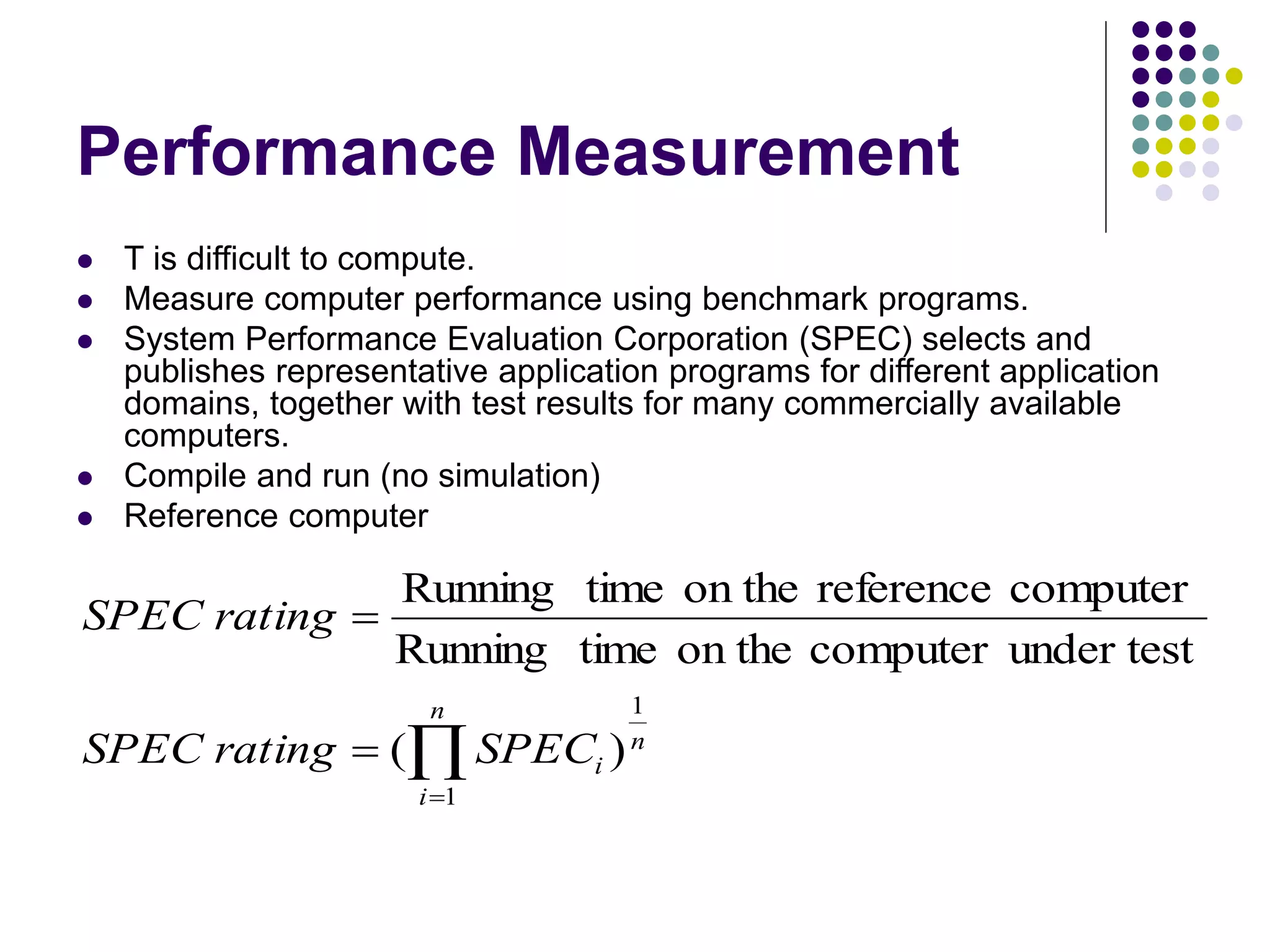 Performance Measurement
 T is difficult to compute.
 Measure computer performance using benchmark programs.
 System Performance Evaluation Corporation (SPEC) selects and
publishes representative application programs for different application
domains, together with test results for many commercially available
computers.
 Compile and run (no simulation)
 Reference computer




n
i
n
i
SPEC
rating
SPEC
rating
SPEC
1
1
)
(
under test
computer
on the
time
Running
computer
reference
on the
time
Running
 