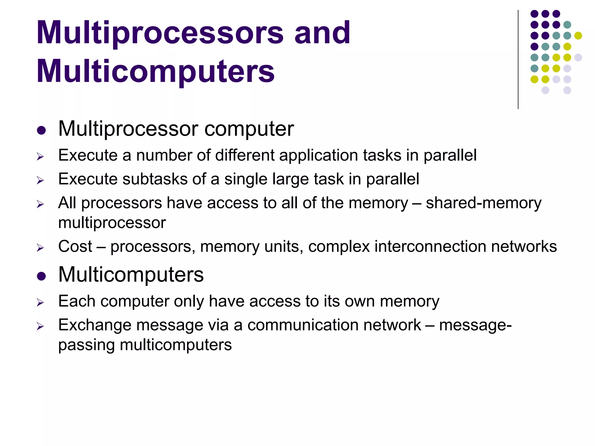 Multiprocessors and
Multicomputers
 Multiprocessor computer
 Execute a number of different application tasks in parallel
 Execute subtasks of a single large task in parallel
 All processors have access to all of the memory – shared-memory
multiprocessor
 Cost – processors, memory units, complex interconnection networks
 Multicomputers
 Each computer only have access to its own memory
 Exchange message via a communication network – message-
passing multicomputers
 