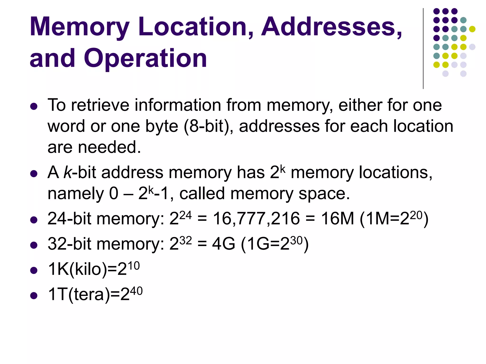 Memory Location, Addresses,
and Operation
 To retrieve information from memory, either for one
word or one byte (8-bit), addresses for each location
are needed.
 A k-bit address memory has 2k memory locations,
namely 0 – 2k-1, called memory space.
 24-bit memory: 224 = 16,777,216 = 16M (1M=220)
 32-bit memory: 232 = 4G (1G=230)
 1K(kilo)=210
 1T(tera)=240
 
