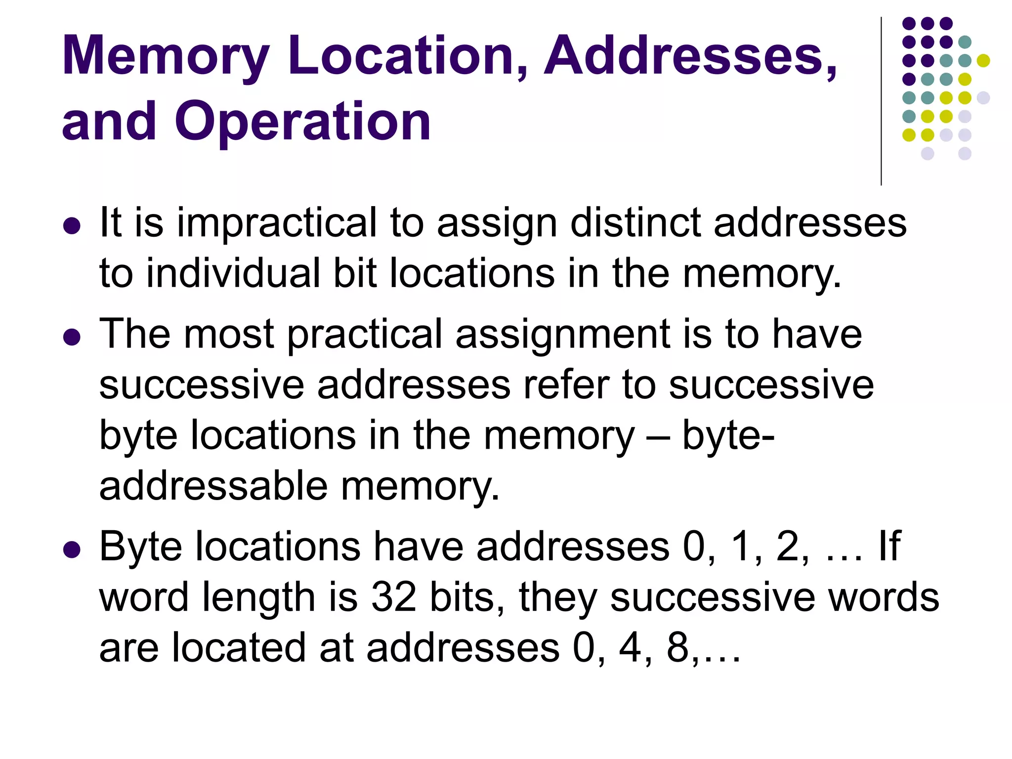 Memory Location, Addresses,
and Operation
 It is impractical to assign distinct addresses
to individual bit locations in the memory.
 The most practical assignment is to have
successive addresses refer to successive
byte locations in the memory – byte-
addressable memory.
 Byte locations have addresses 0, 1, 2, … If
word length is 32 bits, they successive words
are located at addresses 0, 4, 8,…
 
