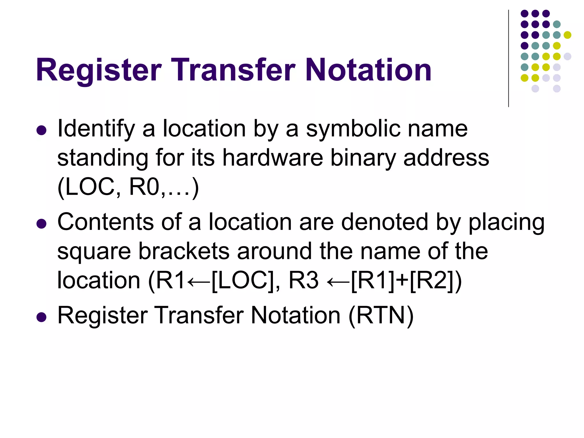 Register Transfer Notation
 Identify a location by a symbolic name
standing for its hardware binary address
(LOC, R0,…)
 Contents of a location are denoted by placing
square brackets around the name of the
location (R1←[LOC], R3 ←[R1]+[R2])
 Register Transfer Notation (RTN)
 