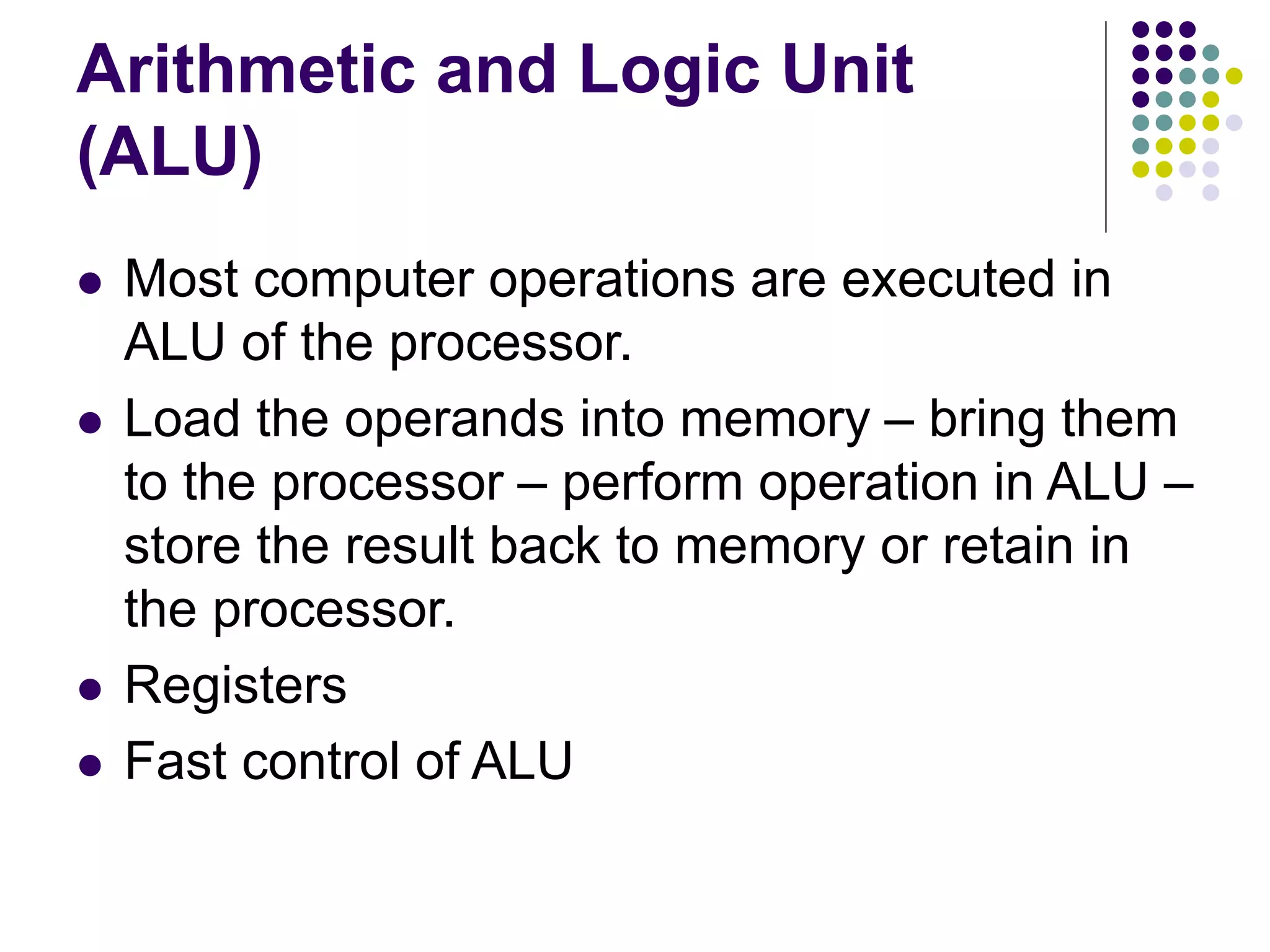 Arithmetic and Logic Unit
(ALU)
 Most computer operations are executed in
ALU of the processor.
 Load the operands into memory – bring them
to the processor – perform operation in ALU –
store the result back to memory or retain in
the processor.
 Registers
 Fast control of ALU
 