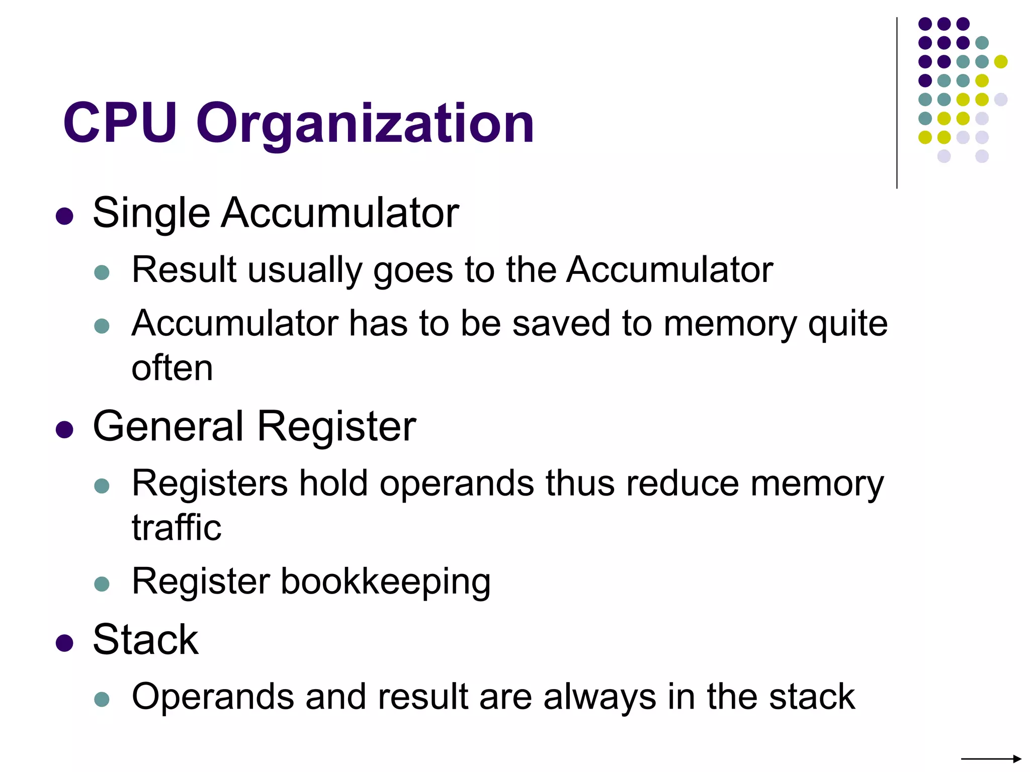 CPU Organization
 Single Accumulator
 Result usually goes to the Accumulator
 Accumulator has to be saved to memory quite
often
 General Register
 Registers hold operands thus reduce memory
traffic
 Register bookkeeping
 Stack
 Operands and result are always in the stack
 