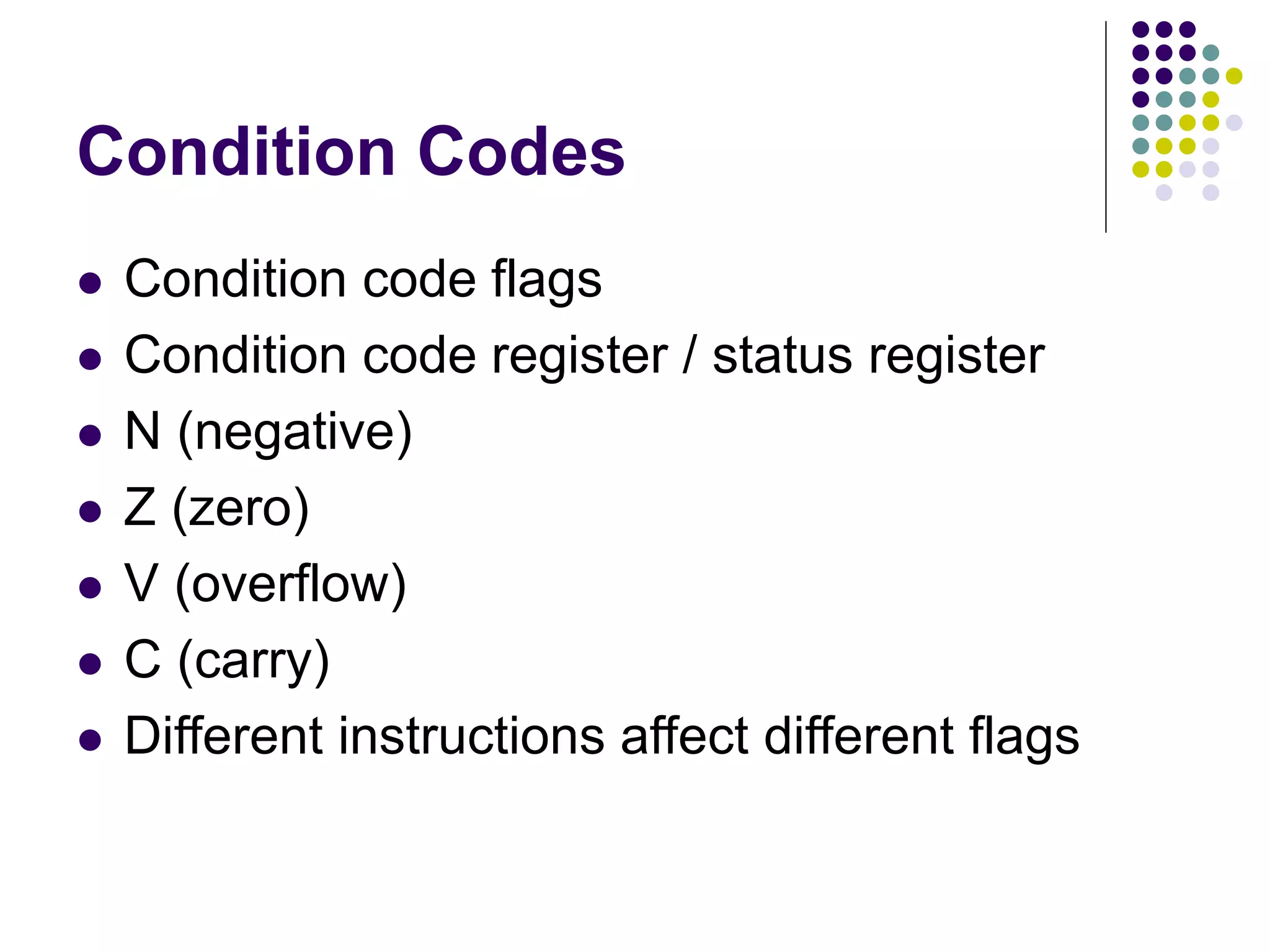Condition Codes
 Condition code flags
 Condition code register / status register
 N (negative)
 Z (zero)
 V (overflow)
 C (carry)
 Different instructions affect different flags
 