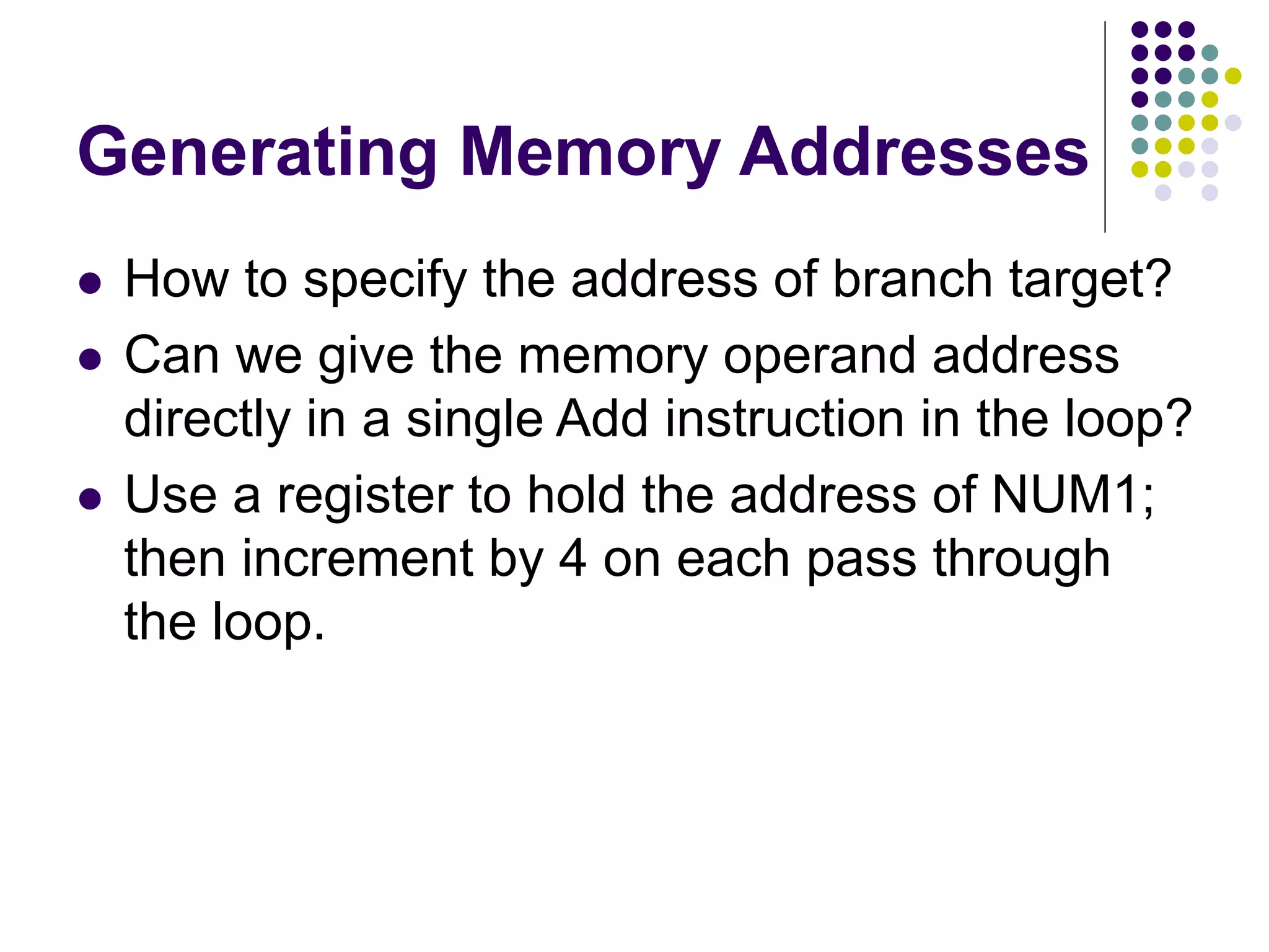 Generating Memory Addresses
 How to specify the address of branch target?
 Can we give the memory operand address
directly in a single Add instruction in the loop?
 Use a register to hold the address of NUM1;
then increment by 4 on each pass through
the loop.
 