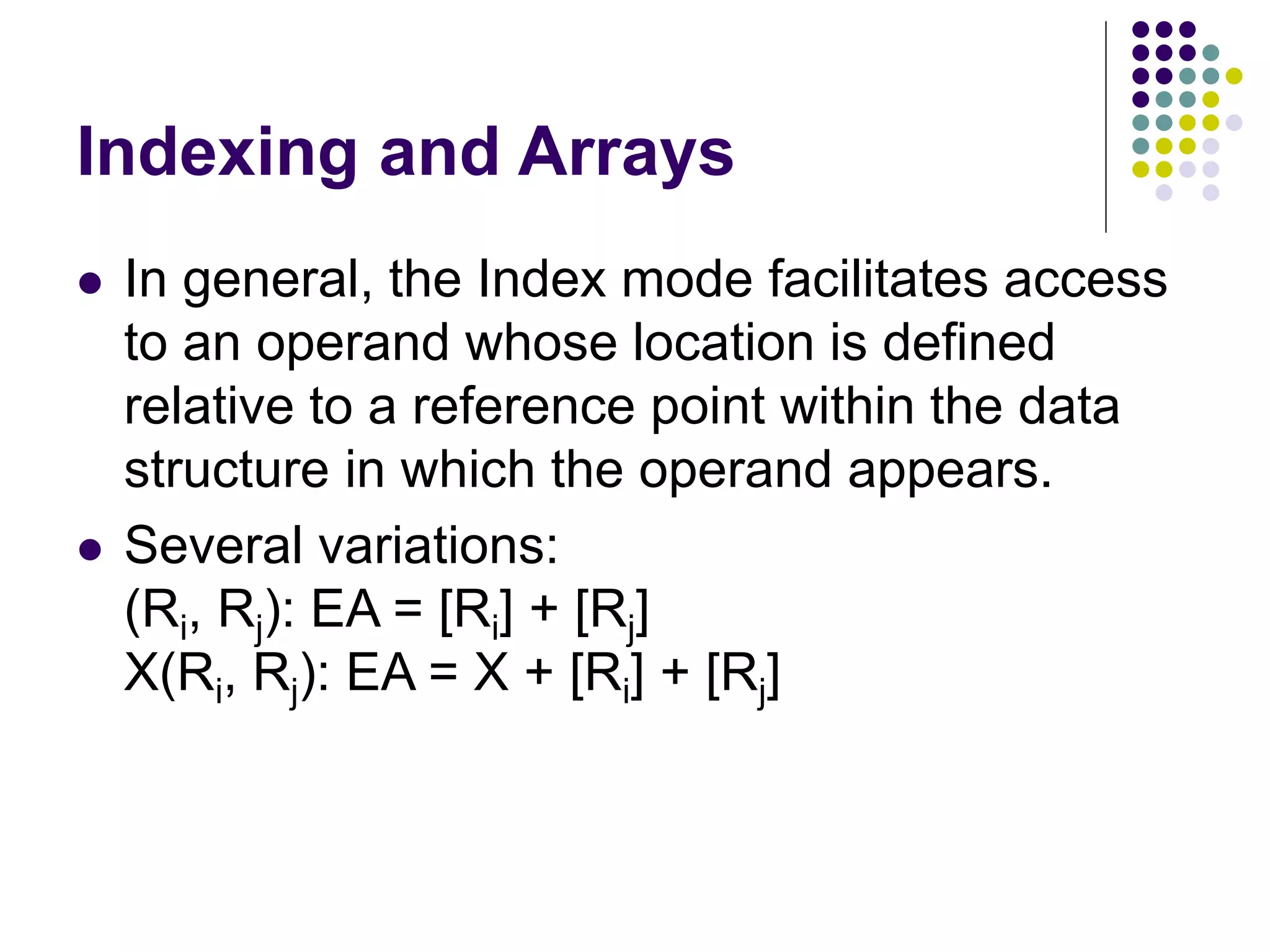 Indexing and Arrays
 In general, the Index mode facilitates access
to an operand whose location is defined
relative to a reference point within the data
structure in which the operand appears.
 Several variations:
(Ri, Rj): EA = [Ri] + [Rj]
X(Ri, Rj): EA = X + [Ri] + [Rj]
 