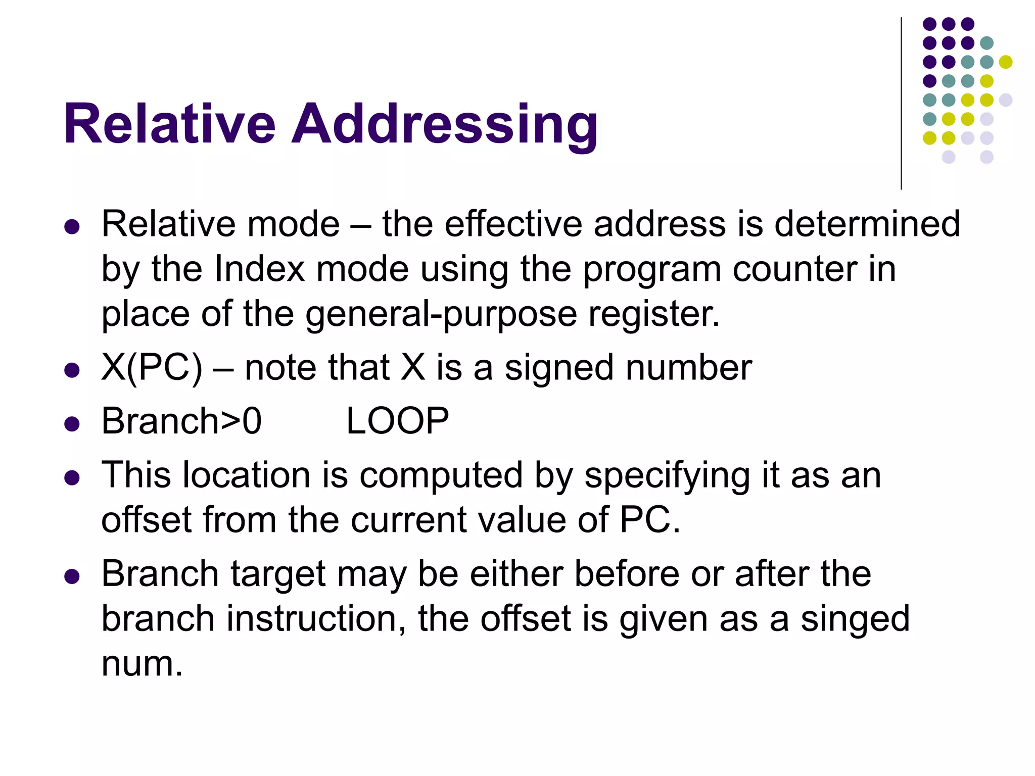 Relative Addressing
 Relative mode – the effective address is determined
by the Index mode using the program counter in
place of the general-purpose register.
 X(PC) – note that X is a signed number
 Branch>0 LOOP
 This location is computed by specifying it as an
offset from the current value of PC.
 Branch target may be either before or after the
branch instruction, the offset is given as a singed
num.
 