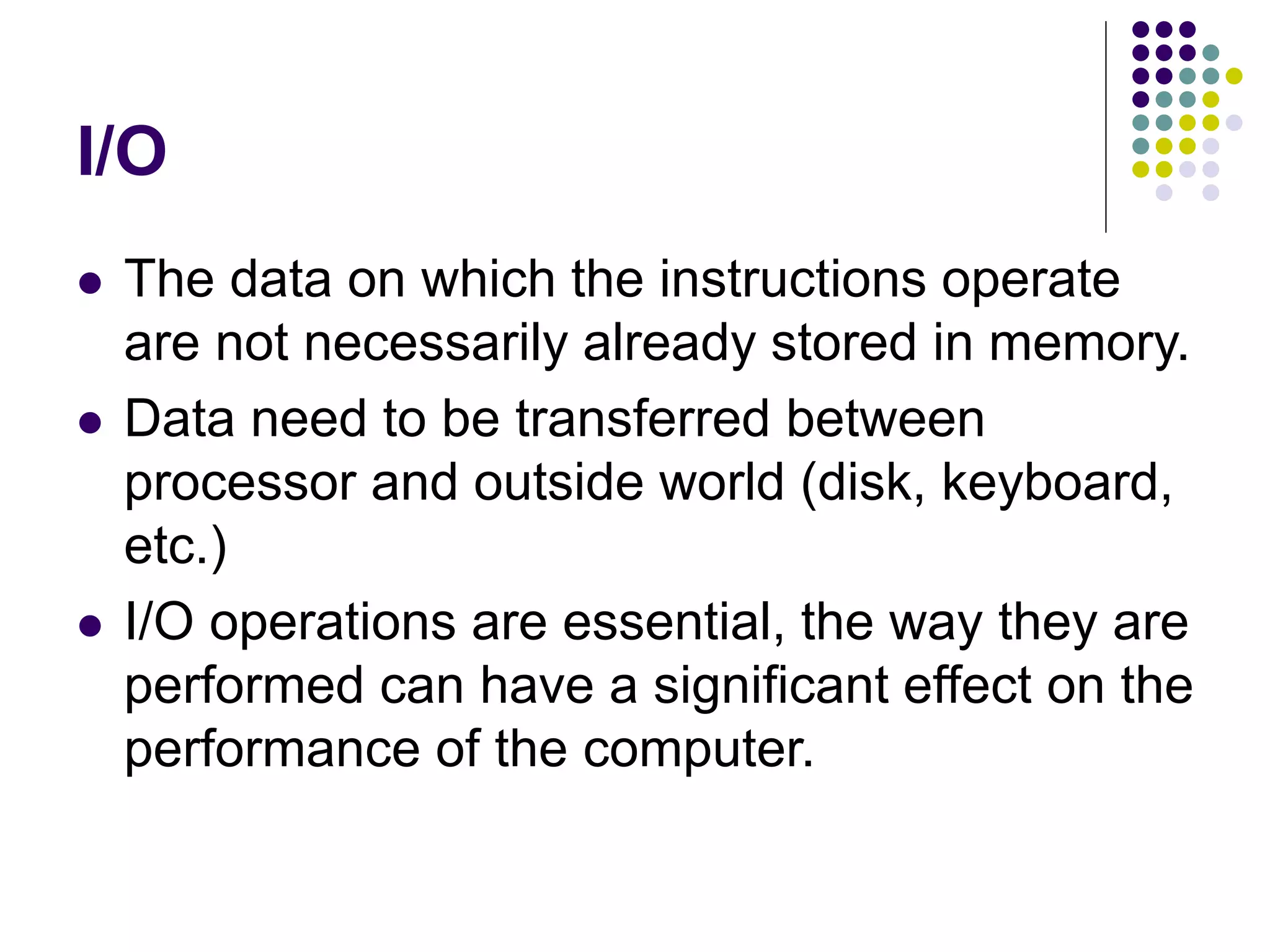 I/O
 The data on which the instructions operate
are not necessarily already stored in memory.
 Data need to be transferred between
processor and outside world (disk, keyboard,
etc.)
 I/O operations are essential, the way they are
performed can have a significant effect on the
performance of the computer.
 