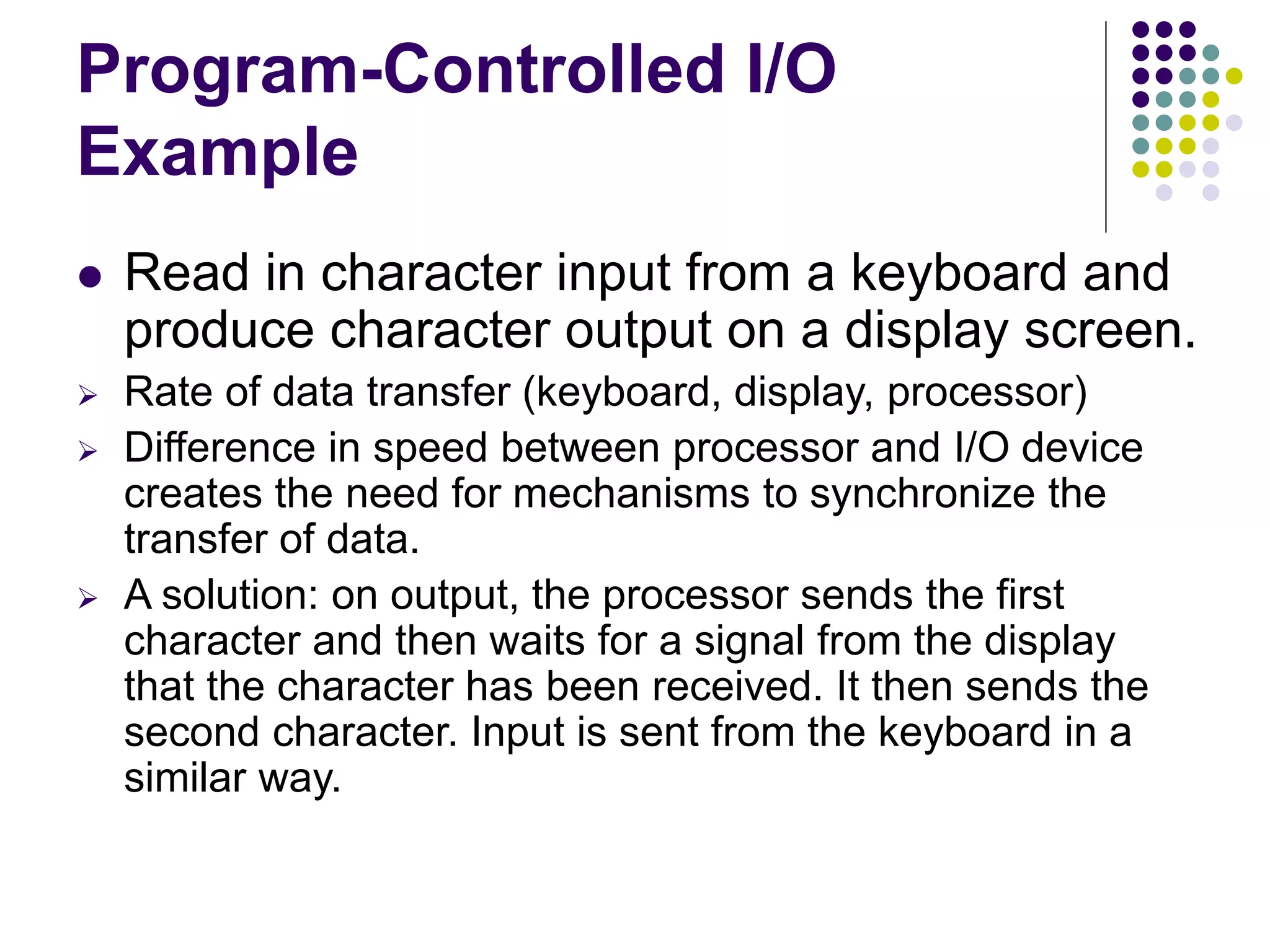 Program-Controlled I/O
Example
 Read in character input from a keyboard and
produce character output on a display screen.
 Rate of data transfer (keyboard, display, processor)
 Difference in speed between processor and I/O device
creates the need for mechanisms to synchronize the
transfer of data.
 A solution: on output, the processor sends the first
character and then waits for a signal from the display
that the character has been received. It then sends the
second character. Input is sent from the keyboard in a
similar way.
 