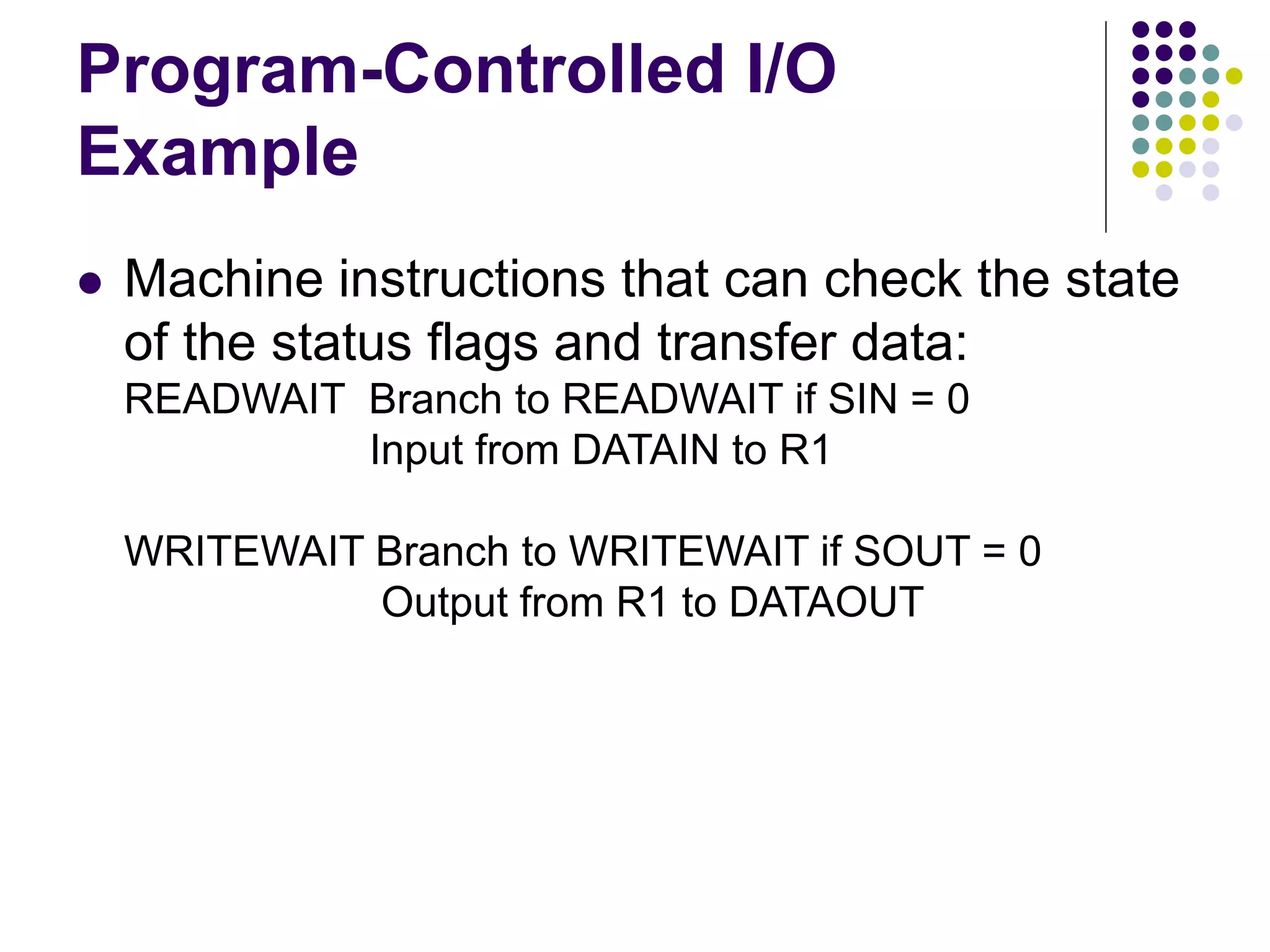 Program-Controlled I/O
Example
 Machine instructions that can check the state
of the status flags and transfer data:
READWAIT Branch to READWAIT if SIN = 0
Input from DATAIN to R1
WRITEWAIT Branch to WRITEWAIT if SOUT = 0
Output from R1 to DATAOUT
 