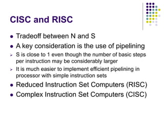 CISC and RISC
 Tradeoff between N and S
 A key consideration is the use of pipelining
 S is close to 1 even though the number of basic steps
per instruction may be considerably larger
 It is much easier to implement efficient pipelining in
processor with simple instruction sets
 Reduced Instruction Set Computers (RISC)
 Complex Instruction Set Computers (CISC)
 