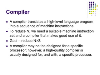 Compiler
 A compiler translates a high-level language program
into a sequence of machine instructions.
 To reduce N, we need a suitable machine instruction
set and a compiler that makes good use of it.
 Goal – reduce N×S
 A compiler may not be designed for a specific
processor; however, a high-quality compiler is
usually designed for, and with, a specific processor.
 