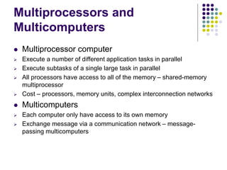 Multiprocessors and
Multicomputers
 Multiprocessor computer
 Execute a number of different application tasks in parallel
 Execute subtasks of a single large task in parallel
 All processors have access to all of the memory – shared-memory
multiprocessor
 Cost – processors, memory units, complex interconnection networks
 Multicomputers
 Each computer only have access to its own memory
 Exchange message via a communication network – message-
passing multicomputers
 