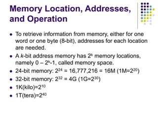 Memory Location, Addresses,
and Operation
 To retrieve information from memory, either for one
word or one byte (8-bit), addresses for each location
are needed.
 A k-bit address memory has 2k memory locations,
namely 0 – 2k-1, called memory space.
 24-bit memory: 224 = 16,777,216 = 16M (1M=220)
 32-bit memory: 232 = 4G (1G=230)
 1K(kilo)=210
 1T(tera)=240
 