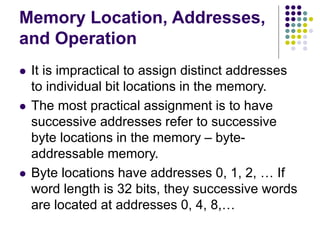 Memory Location, Addresses,
and Operation
 It is impractical to assign distinct addresses
to individual bit locations in the memory.
 The most practical assignment is to have
successive addresses refer to successive
byte locations in the memory – byte-
addressable memory.
 Byte locations have addresses 0, 1, 2, … If
word length is 32 bits, they successive words
are located at addresses 0, 4, 8,…
 