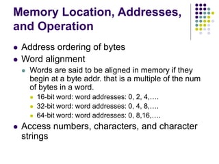 Memory Location, Addresses,
and Operation
 Address ordering of bytes
 Word alignment
 Words are said to be aligned in memory if they
begin at a byte addr. that is a multiple of the num
of bytes in a word.
 16-bit word: word addresses: 0, 2, 4,….
 32-bit word: word addresses: 0, 4, 8,….
 64-bit word: word addresses: 0, 8,16,….
 Access numbers, characters, and character
strings
 