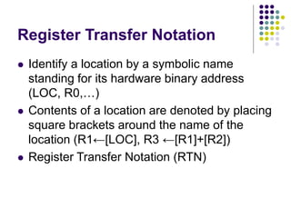 Register Transfer Notation
 Identify a location by a symbolic name
standing for its hardware binary address
(LOC, R0,…)
 Contents of a location are denoted by placing
square brackets around the name of the
location (R1←[LOC], R3 ←[R1]+[R2])
 Register Transfer Notation (RTN)
 