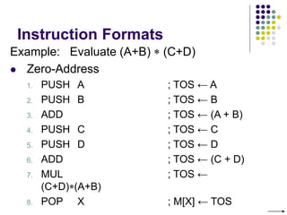 Instruction Formats
Example: Evaluate (A+B)  (C+D)
 Zero-Address
1. PUSH A ; TOS ← A
2. PUSH B ; TOS ← B
3. ADD ; TOS ← (A + B)
4. PUSH C ; TOS ← C
5. PUSH D ; TOS ← D
6. ADD ; TOS ← (C + D)
7. MUL ; TOS ←
(C+D)(A+B)
8. POP X ; M[X] ← TOS
 