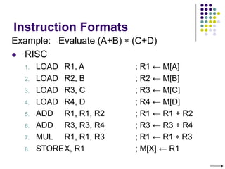 Instruction Formats
Example: Evaluate (A+B)  (C+D)
 RISC
1. LOAD R1, A ; R1 ← M[A]
2. LOAD R2, B ; R2 ← M[B]
3. LOAD R3, C ; R3 ← M[C]
4. LOAD R4, D ; R4 ← M[D]
5. ADD R1, R1, R2 ; R1 ← R1 + R2
6. ADD R3, R3, R4 ; R3 ← R3 + R4
7. MUL R1, R1, R3 ; R1 ← R1  R3
8. STOREX, R1 ; M[X] ← R1
 