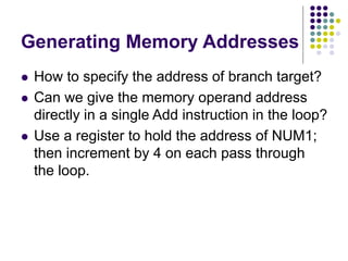 Generating Memory Addresses
 How to specify the address of branch target?
 Can we give the memory operand address
directly in a single Add instruction in the loop?
 Use a register to hold the address of NUM1;
then increment by 4 on each pass through
the loop.
 