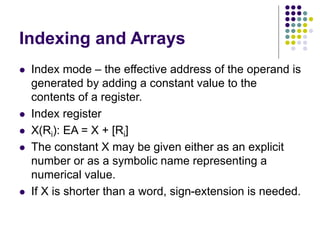 Indexing and Arrays
 Index mode – the effective address of the operand is
generated by adding a constant value to the
contents of a register.
 Index register
 X(Ri): EA = X + [Ri]
 The constant X may be given either as an explicit
number or as a symbolic name representing a
numerical value.
 If X is shorter than a word, sign-extension is needed.
 