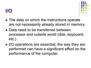 I/O
 The data on which the instructions operate
are not necessarily already stored in memory.
 Data need to be transferred between
processor and outside world (disk, keyboard,
etc.)
 I/O operations are essential, the way they are
performed can have a significant effect on the
performance of the computer.
 