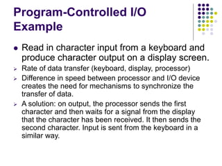 Program-Controlled I/O
Example
 Read in character input from a keyboard and
produce character output on a display screen.
 Rate of data transfer (keyboard, display, processor)
 Difference in speed between processor and I/O device
creates the need for mechanisms to synchronize the
transfer of data.
 A solution: on output, the processor sends the first
character and then waits for a signal from the display
that the character has been received. It then sends the
second character. Input is sent from the keyboard in a
similar way.
 